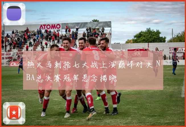 热火马刺抢七大战上演巅峰对决 NBA总决赛冠军悬念揭晓