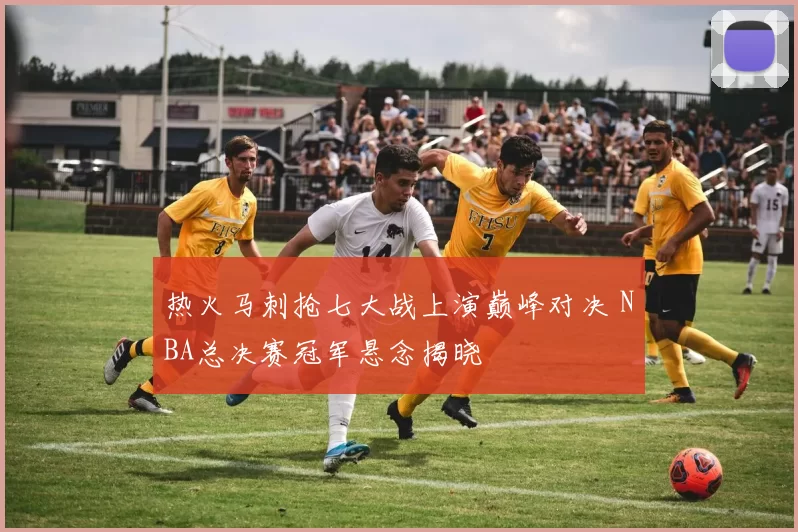 热火马刺抢七大战上演巅峰对决 NBA总决赛冠军悬念揭晓