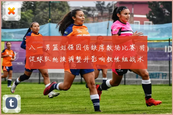 八一男篮刘强因伤缺席数场比赛 将促球队轮换调整并影响教练组战术部署