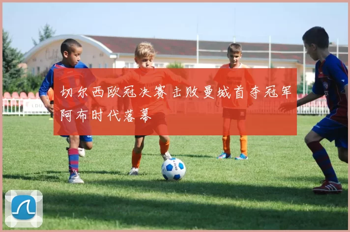 切尔西欧冠决赛击败曼城首夺冠军阿布时代落幕