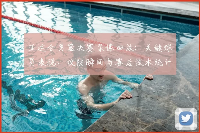 亚运会男篮决赛录像回放:关键球员表现、攻防瞬间与赛后技术统计解读