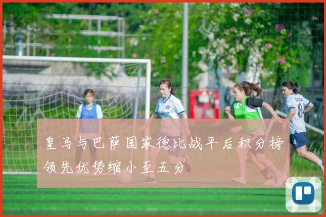 皇马与巴萨国家德比战平后积分榜领先优势缩小至五分