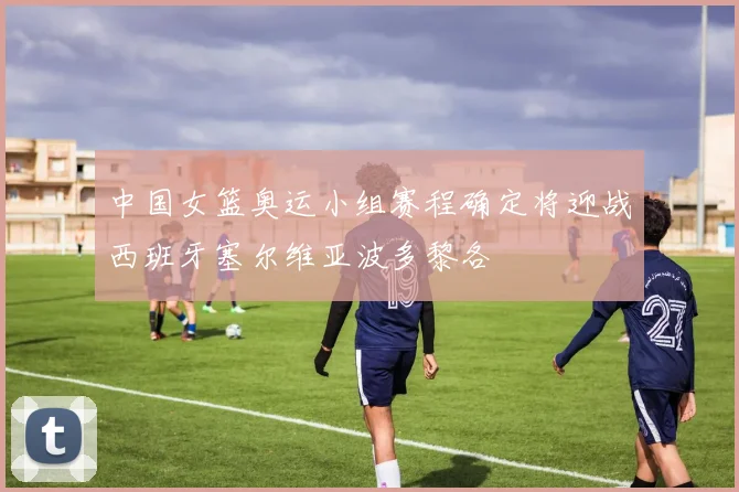 中国女篮奥运小组赛程确定将迎战西班牙塞尔维亚波多黎各