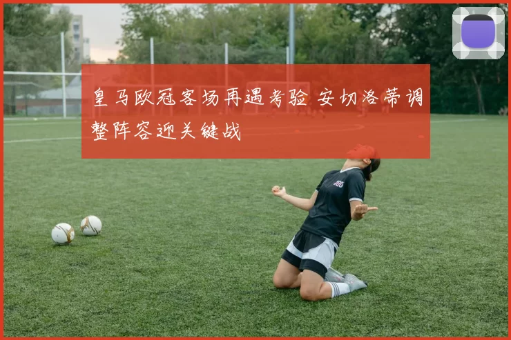 皇马欧冠客场再遇考验 安切洛蒂调整阵容迎关键战