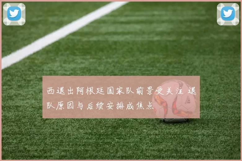 西退出阿根廷国家队前景受关注 退队原因与后续安排成焦点