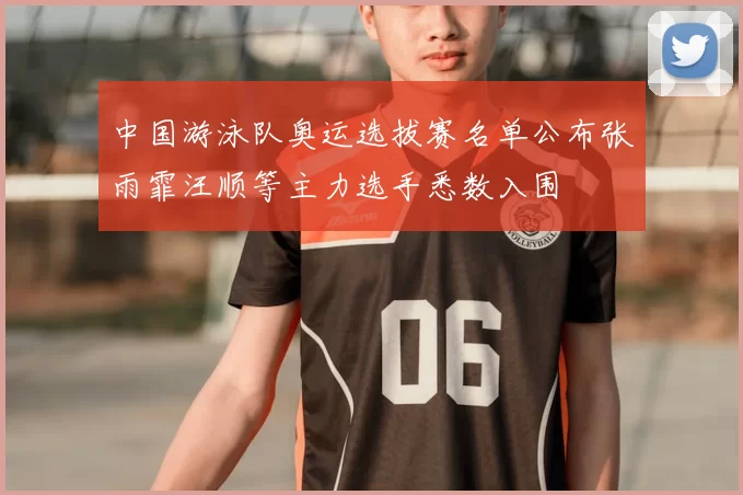 中国游泳队奥运选拔赛名单公布张雨霏汪顺等主力选手悉数入围