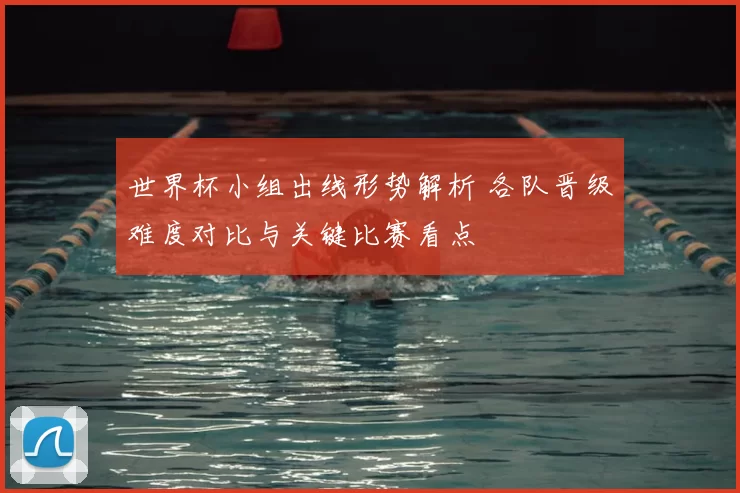 世界杯小组出线形势解析 各队晋级难度对比与关键比赛看点