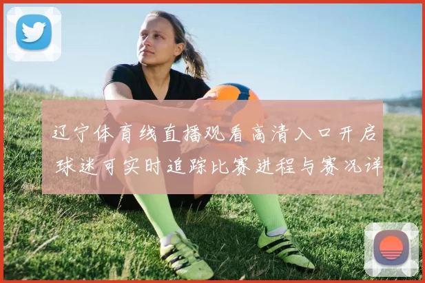 辽宁体育线直播观看高清入口开启 球迷可实时追踪比赛进程与赛况详情