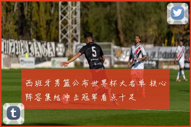 西班牙男篮公布世界杯大名单 核心阵容集结冲击冠军看点十足