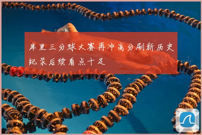 库里三分球大赛再冲高分刷新历史纪录后续看点十足