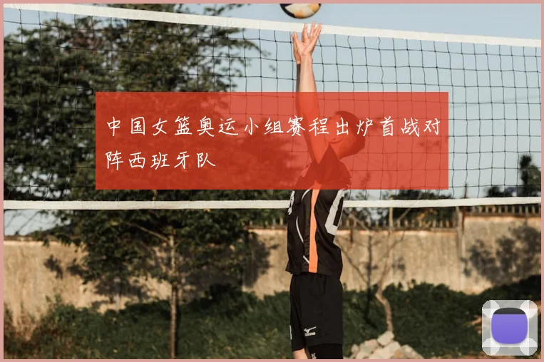 中国女篮奥运小组赛程出炉首战对阵西班牙队