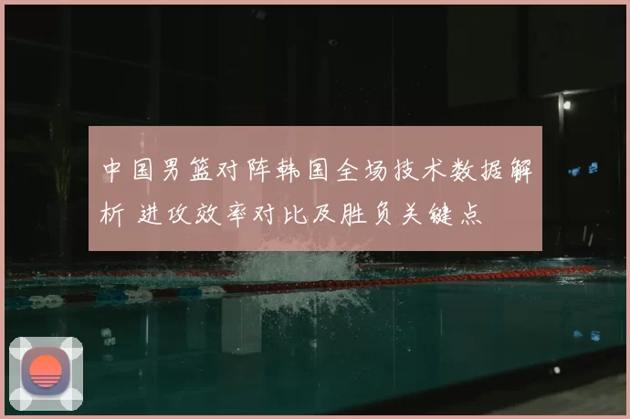 中国男篮对阵韩国全场技术数据解析 进攻效率对比及胜负关键点