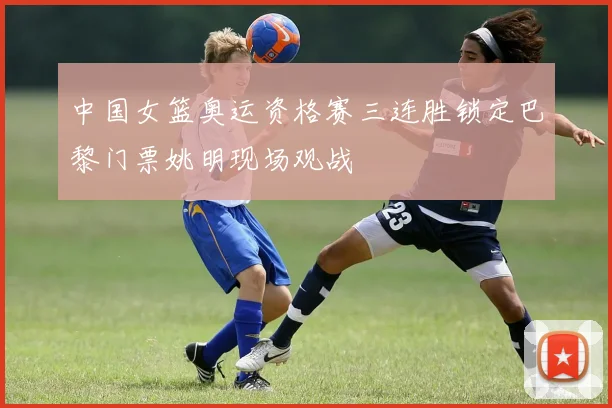 中国女篮奥运资格赛三连胜锁定巴黎门票姚明现场观战
