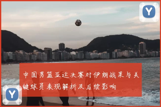 中国男篮亚运决赛对伊朗战果与关键球员表现解析及后续影响