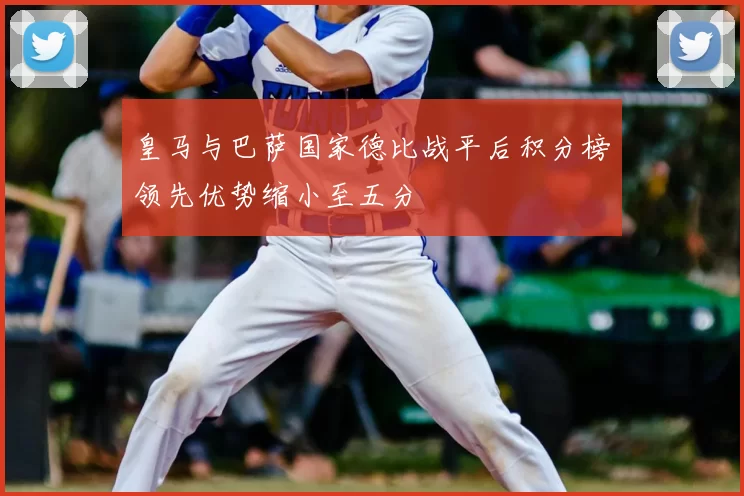 皇马与巴萨国家德比战平后积分榜领先优势缩小至五分