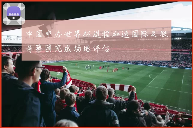 中国申办世界杯进程加速国际足联考察团完成场地评估