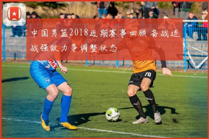 中国男篮2018近期赛事回顾 备战连战强敌力争调整状态