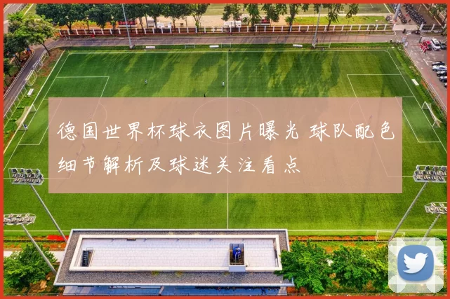 德国世界杯球衣图片曝光 球队配色细节解析及球迷关注看点
