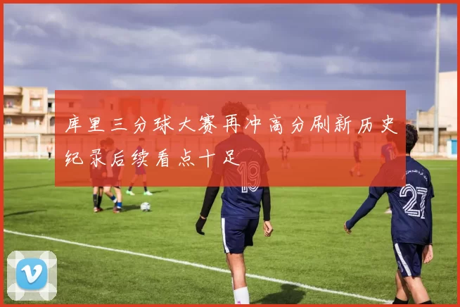 库里三分球大赛再冲高分刷新历史纪录后续看点十足