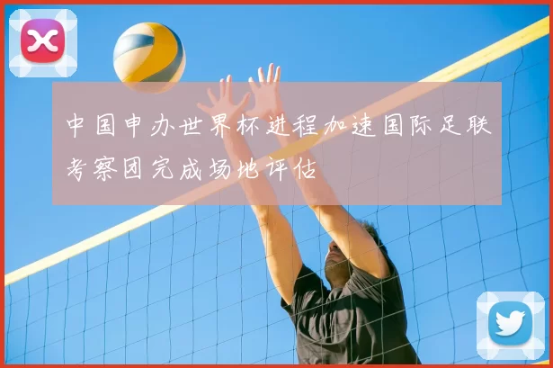 中国申办世界杯进程加速国际足联考察团完成场地评估