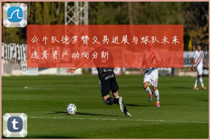 公牛队德罗赞交易进展与球队未来选秀资产动向分析