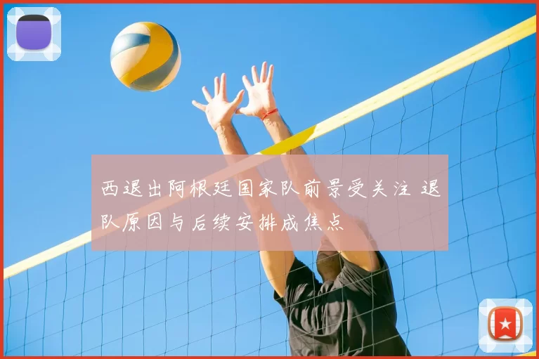 西退出阿根廷国家队前景受关注 退队原因与后续安排成焦点