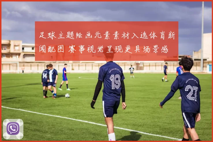 足球主题绘画元素素材入选体育新闻配图 赛事视觉呈现更具场景感