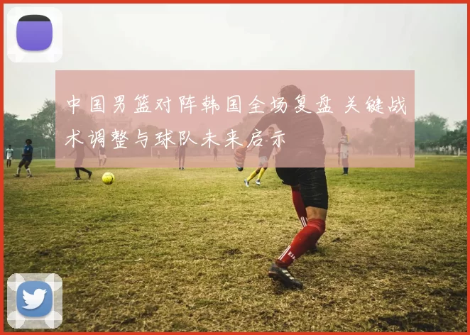 中国男篮对阵韩国全场复盘 关键战术调整与球队未来启示