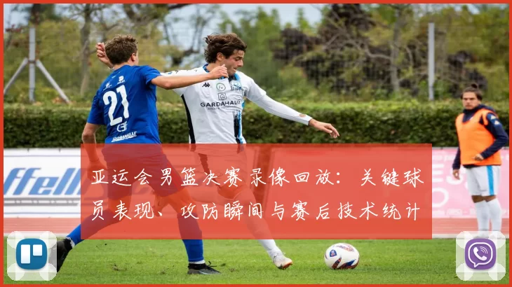 亚运会男篮决赛录像回放：关键球员表现、攻防瞬间与赛后技术统计解读